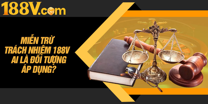 Miễn Trừ Trách Nhiệm 188V – Ai Là Đối Tượng Áp Dụng?